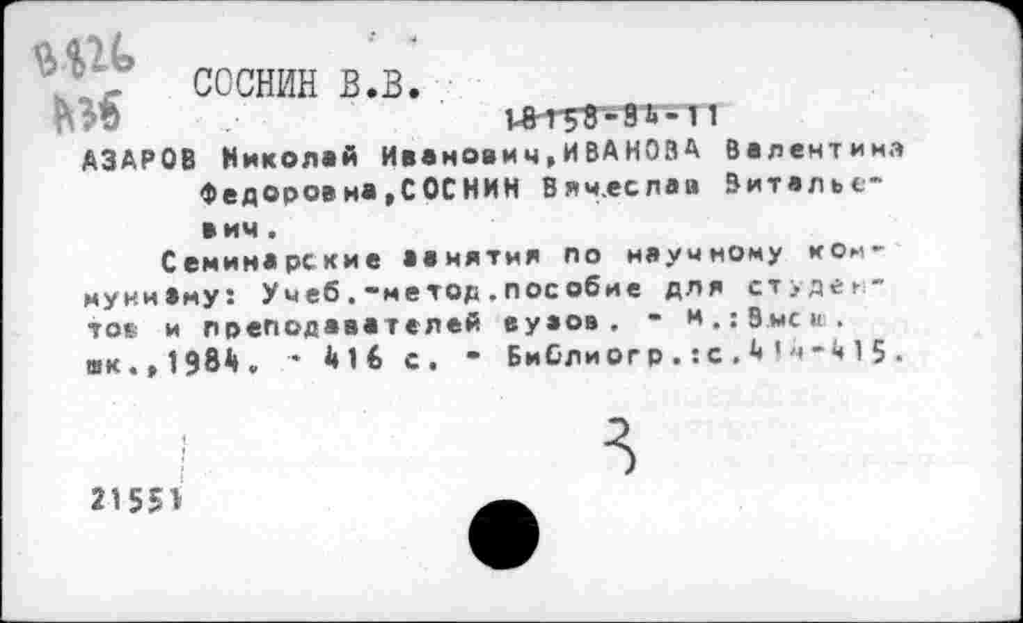 ﻿■ 47 ссснин в.в.
АЗАРОВ Николай Ивановмч,ИВАНОВА Валентина Федоров на,СОС НИН Вячеслав Витальевич .
Семинарские аанятмя по научному ком-муниВму: Учеб.-метод.пособие для студентов и преподавателей еуаов . - и.; Змеи, шк. ,1984. * 416 С. • Библиогр.:с.4!ч-415 .
21551